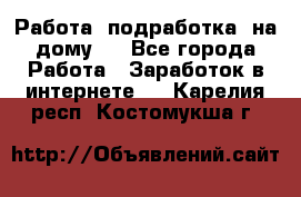 Работа (подработка) на дому   - Все города Работа » Заработок в интернете   . Карелия респ.,Костомукша г.